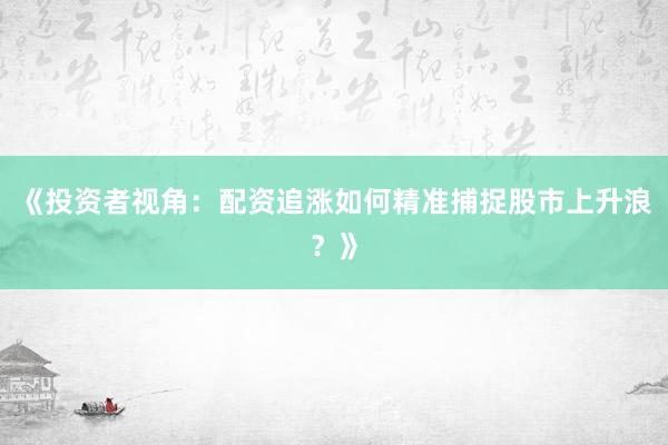 《投资者视角：配资追涨如何精准捕捉股市上升浪？》