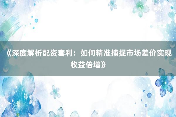 《深度解析配资套利：如何精准捕捉市场差价实现收益倍增》