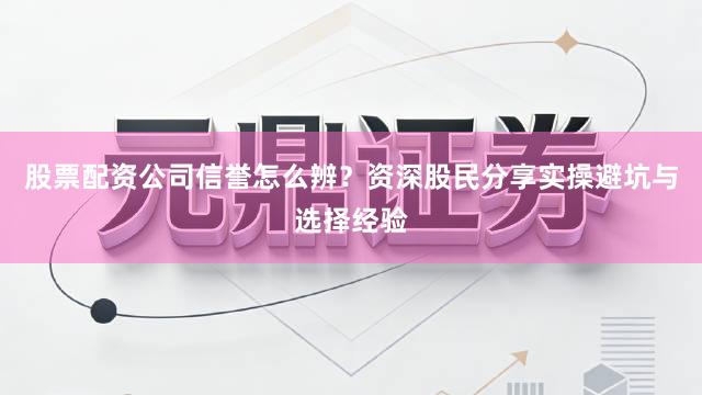 股票配资公司信誉怎么辨?资深股民分享实操避坑与选择经验