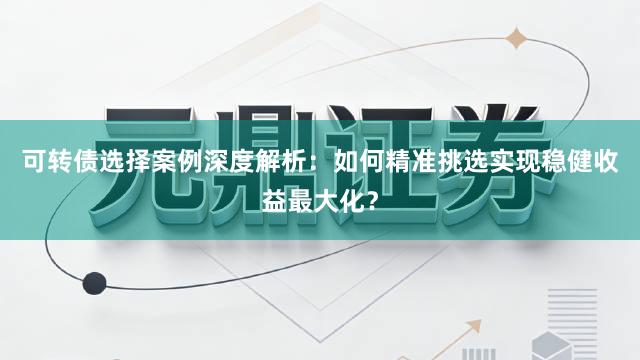 可转债选择案例深度解析：如何精准挑选实现稳健收益最大化？