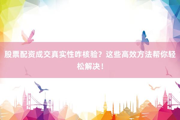 股票配资成交真实性咋核验？这些高效方法帮你轻松解决！