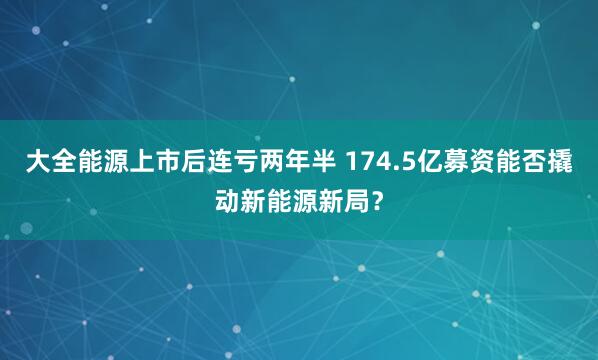 大全能源上市后连亏两年半 174.5亿募资能否撬动新能源新局？