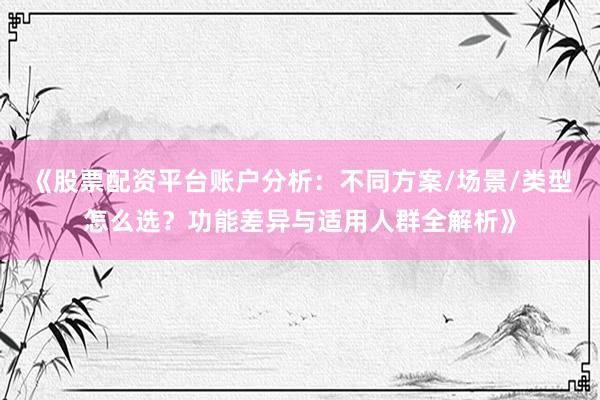 《股票配资平台账户分析：不同方案/场景/类型怎么选？功能差异与适用人群全解析》