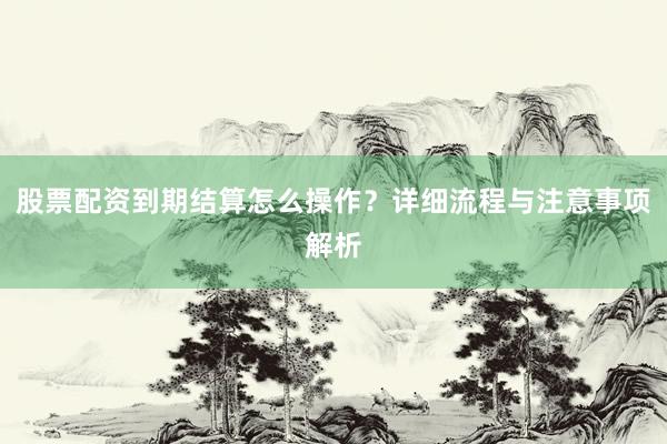 股票配资到期结算怎么操作？详细流程与注意事项解析