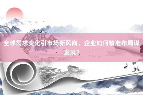 全球需求变化引市场新风向，企业如何精准布局谋发展？