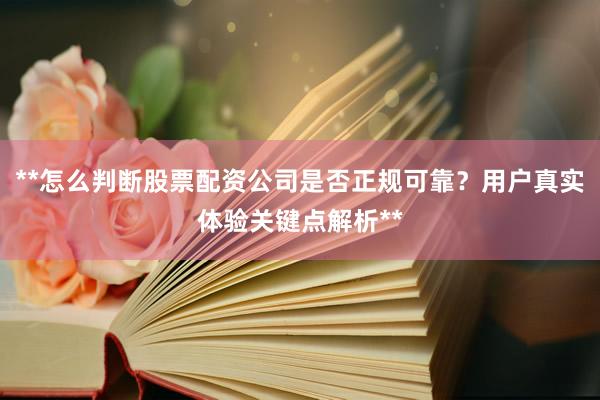 **怎么判断股票配资公司是否正规可靠？用户真实体验关键点解析**