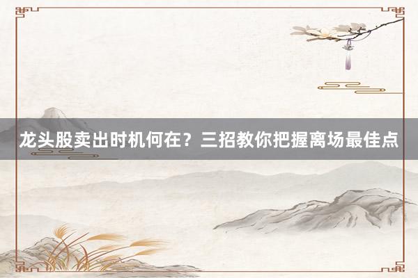 龙头股卖出时机何在？三招教你把握离场最佳点