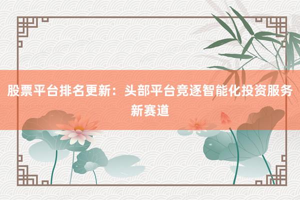 股票平台排名更新：头部平台竞逐智能化投资服务新赛道