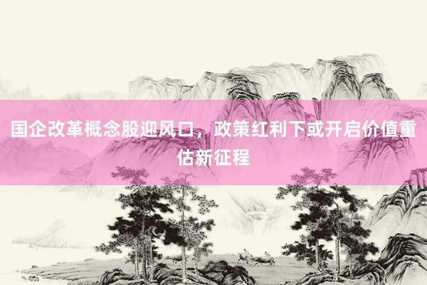 国企改革概念股迎风口，政策红利下或开启价值重估新征程