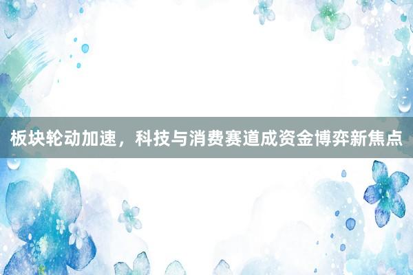 板块轮动加速，科技与消费赛道成资金博弈新焦点