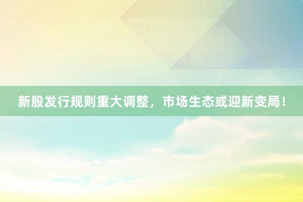 新股发行规则重大调整，市场生态或迎新变局！