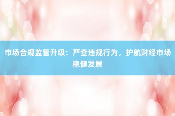 市场合规监管升级：严查违规行为，护航财经市场稳健发展