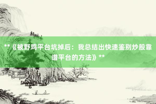 **《被野鸡平台坑掉后：我总结出快速鉴别炒股靠谱平台的方法》**