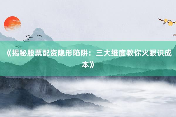 《揭秘股票配资隐形陷阱：三大维度教你火眼识成本》