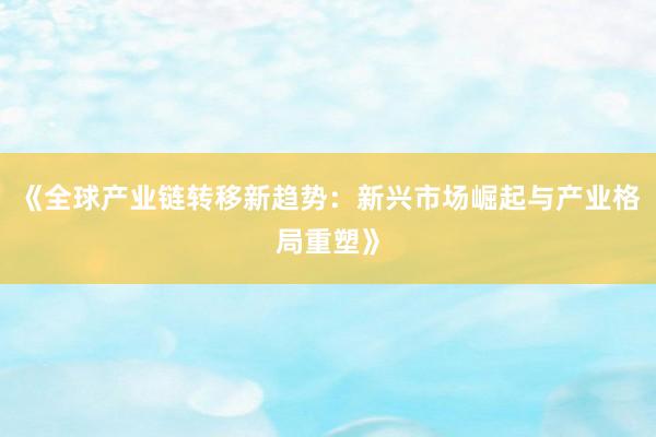 《全球产业链转移新趋势：新兴市场崛起与产业格局重塑》