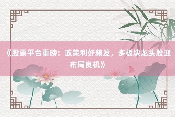 《股票平台重磅：政策利好频发，多板块龙头股迎布局良机》