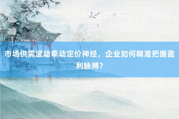市场供需波动牵动定价神经，企业如何精准把握盈利脉搏？