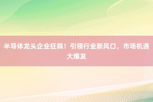 半导体龙头企业狂飙！引领行业新风口，市场机遇大爆发
