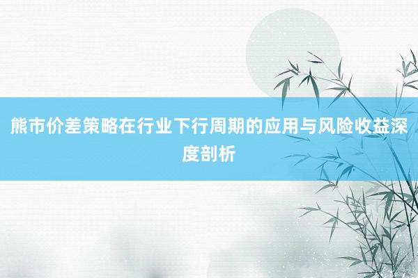 熊市价差策略在行业下行周期的应用与风险收益深度剖析