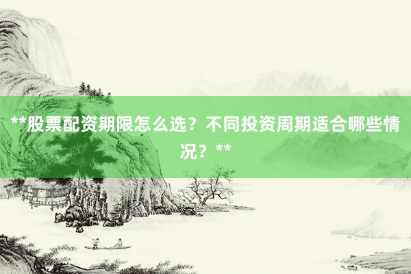 **股票配资期限怎么选？不同投资周期适合哪些情况？**