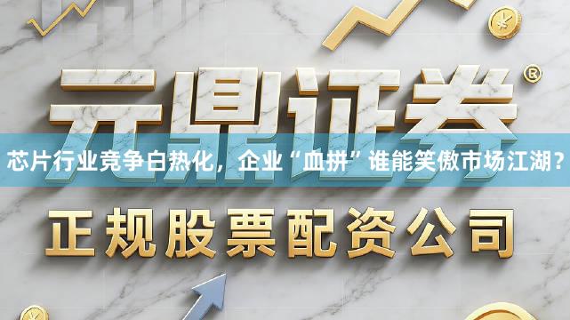 芯片行业竞争白热化，企业“血拼”谁能笑傲市场江湖？