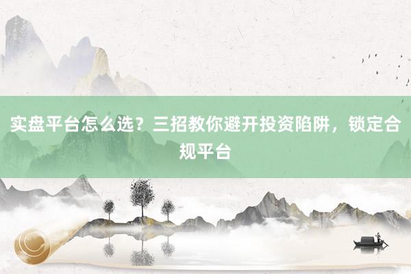 实盘平台怎么选？三招教你避开投资陷阱，锁定合规平台