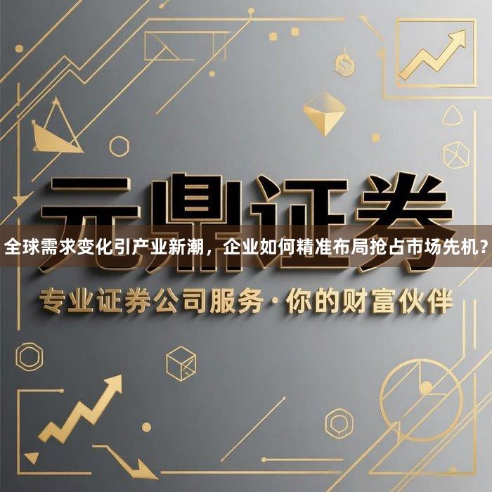 全球需求变化引产业新潮，企业如何精准布局抢占市场先机？