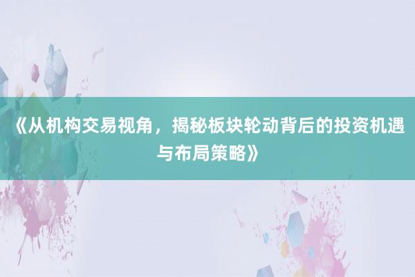 《从机构交易视角，揭秘板块轮动背后的投资机遇与布局策略》