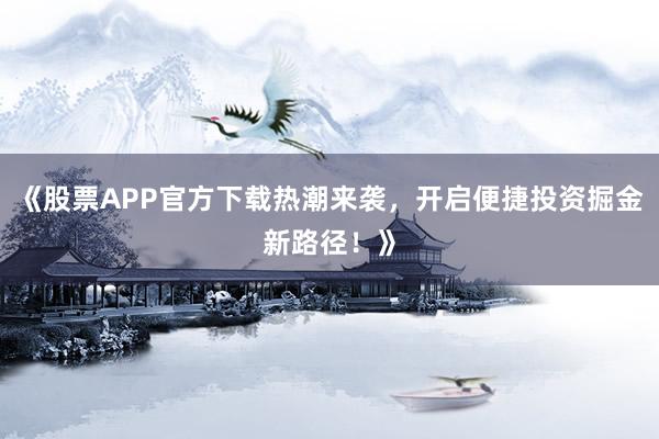 《股票APP官方下载热潮来袭，开启便捷投资掘金新路径！》