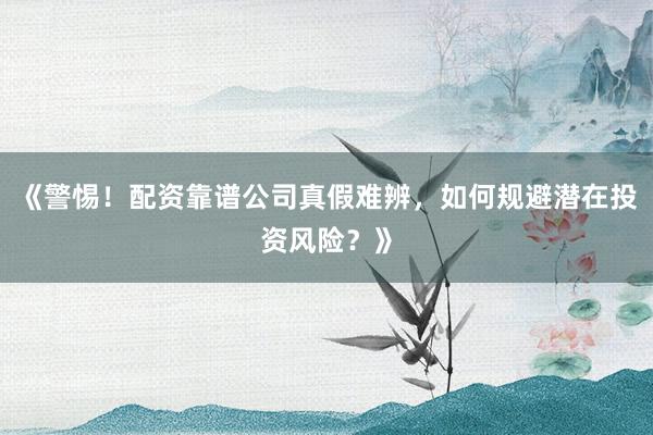《警惕！配资靠谱公司真假难辨，如何规避潜在投资风险？》