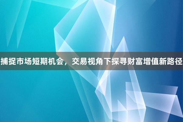 捕捉市场短期机会，交易视角下探寻财富增值新路径
