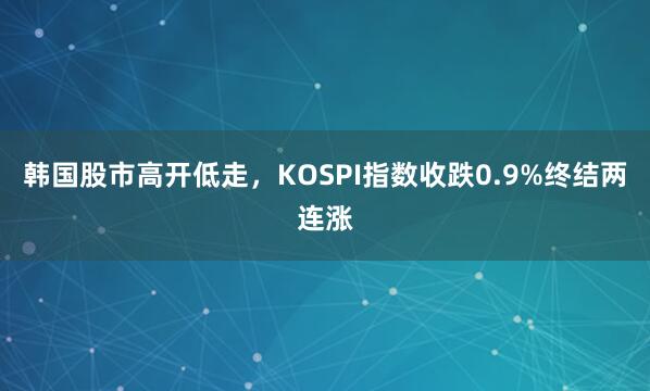 韩国股市高开低走，KOSPI指数收跌0.9%终结两连涨