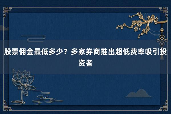 股票佣金最低多少？多家券商推出超低费率吸引投资者