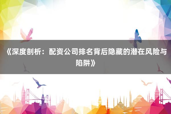 《深度剖析：配资公司排名背后隐藏的潜在风险与陷阱》
