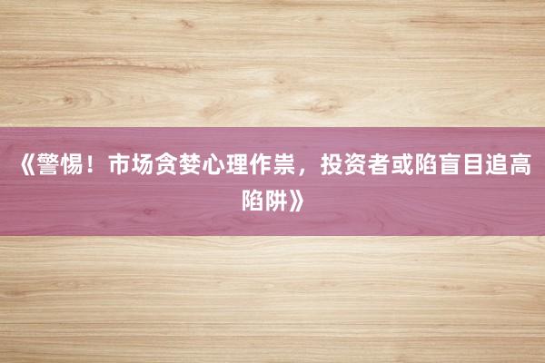 《警惕！市场贪婪心理作祟，投资者或陷盲目追高陷阱》