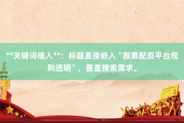 **关键词植入**：标题直接嵌入“股票配资平台规则透明”，覆盖搜索需求。
