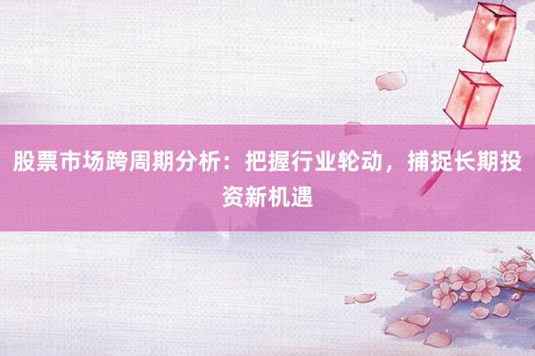 股票市场跨周期分析：把握行业轮动，捕捉长期投资新机遇