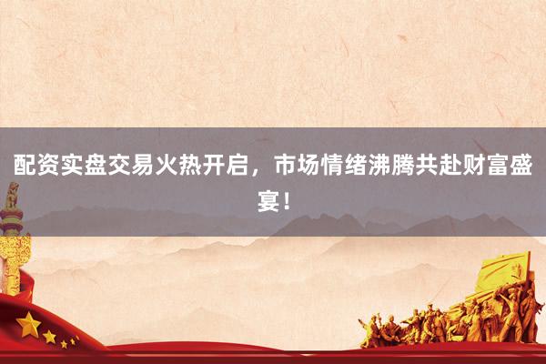 配资实盘交易火热开启，市场情绪沸腾共赴财富盛宴！