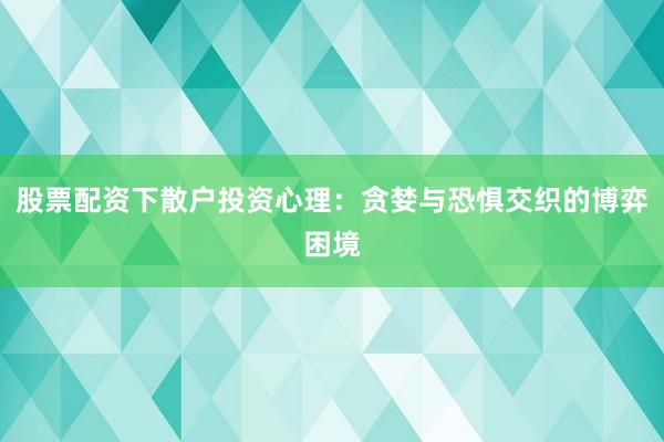 股票配资下散户投资心理：贪婪与恐惧交织的博弈困境