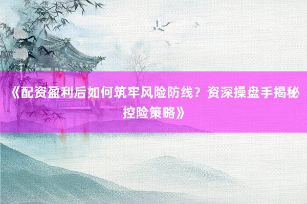 《配资盈利后如何筑牢风险防线？资深操盘手揭秘控险策略》