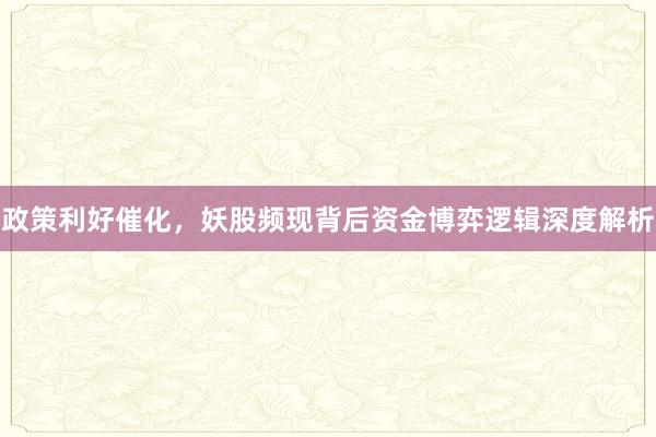 政策利好催化，妖股频现背后资金博弈逻辑深度解析