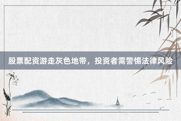 股票配资游走灰色地带，投资者需警惕法律风险