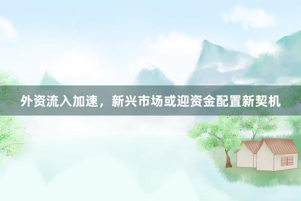 外资流入加速，新兴市场或迎资金配置新契机